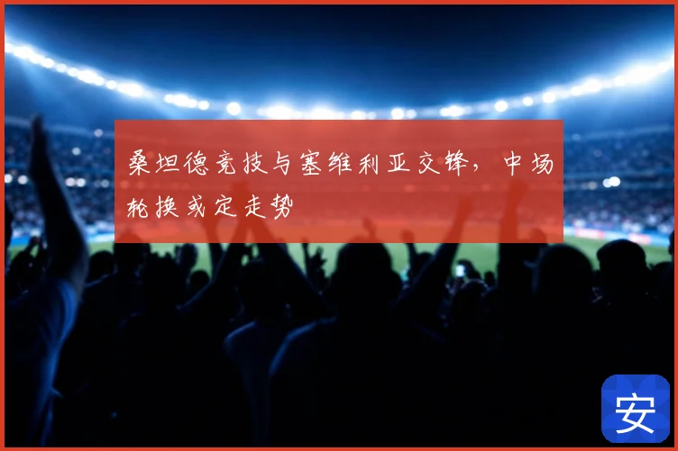 桑坦德竞技与塞维利亚交锋，中场轮换或定走势